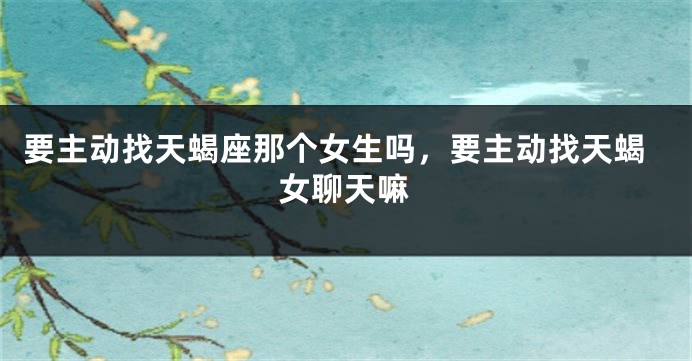 要主动找天蝎座那个女生吗，要主动找天蝎女聊天嘛