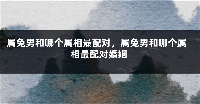 属兔男和哪个属相最配对，属兔男和哪个属相最配对婚姻