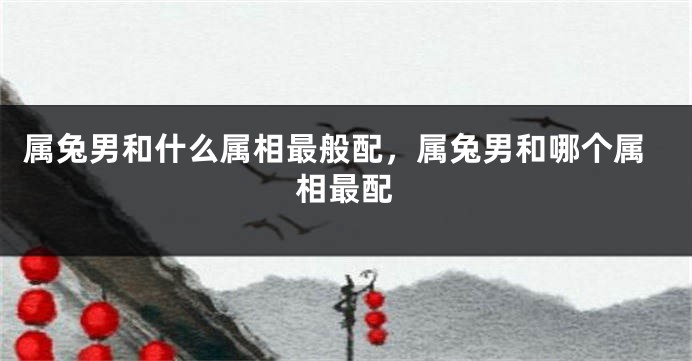 属兔男和什么属相最般配，属兔男和哪个属相最配