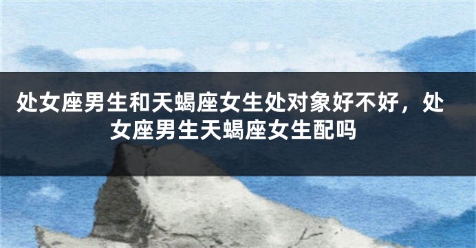 处女座男生和天蝎座女生处对象好不好，处女座男生天蝎座女生配吗
