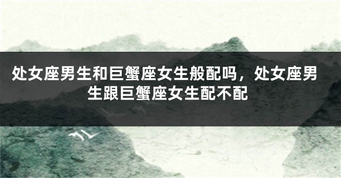 处女座男生和巨蟹座女生般配吗，处女座男生跟巨蟹座女生配不配