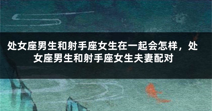 处女座男生和射手座女生在一起会怎样，处女座男生和射手座女生夫妻配对
