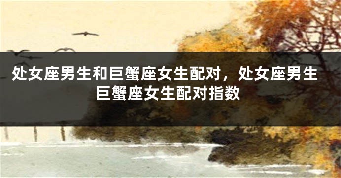 处女座男生和巨蟹座女生配对，处女座男生巨蟹座女生配对指数