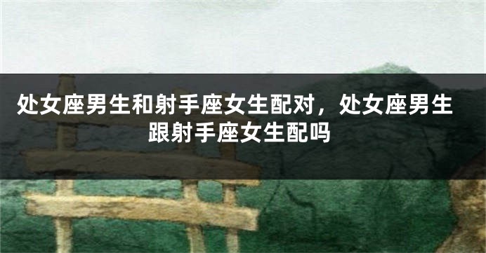 处女座男生和射手座女生配对，处女座男生跟射手座女生配吗