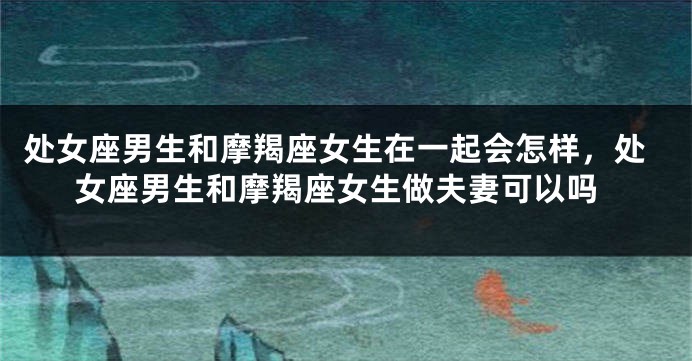 处女座男生和摩羯座女生在一起会怎样，处女座男生和摩羯座女生做夫妻可以吗