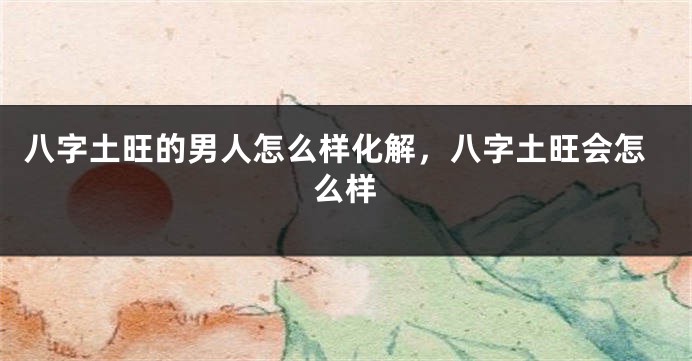 八字土旺的男人怎么样化解，八字土旺会怎么样