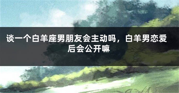 谈一个白羊座男朋友会主动吗，白羊男恋爱后会公开嘛