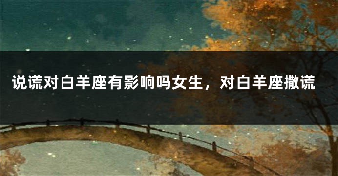 说谎对白羊座有影响吗女生，对白羊座撒谎