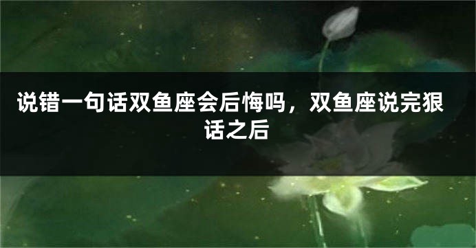 说错一句话双鱼座会后悔吗，双鱼座说完狠话之后