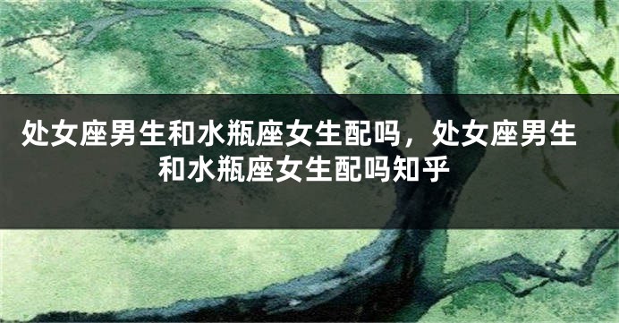 处女座男生和水瓶座女生配吗，处女座男生和水瓶座女生配吗知乎