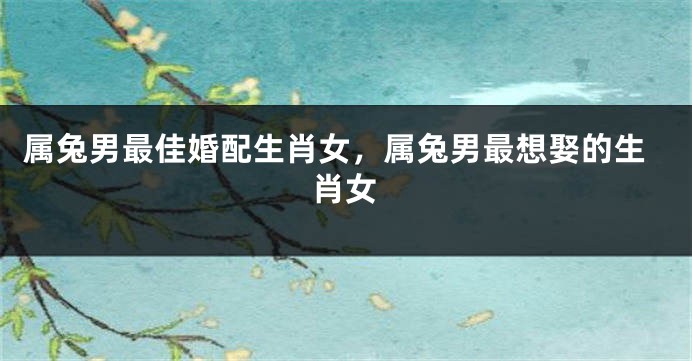 属兔男最佳婚配生肖女，属兔男最想娶的生肖女