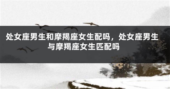 处女座男生和摩羯座女生配吗，处女座男生与摩羯座女生匹配吗