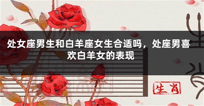 处女座男生和白羊座女生合适吗，处座男喜欢白羊女的表现