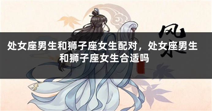 处女座男生和狮子座女生配对，处女座男生和狮子座女生合适吗
