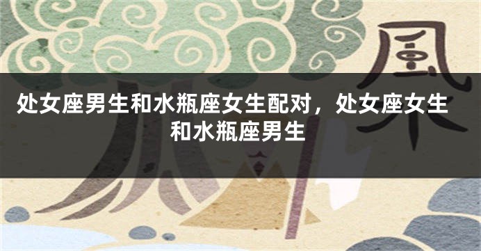 处女座男生和水瓶座女生配对，处女座女生和水瓶座男生