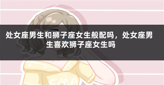处女座男生和狮子座女生般配吗，处女座男生喜欢狮子座女生吗