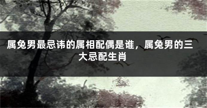属兔男最忌讳的属相配偶是谁，属兔男的三大忌配生肖