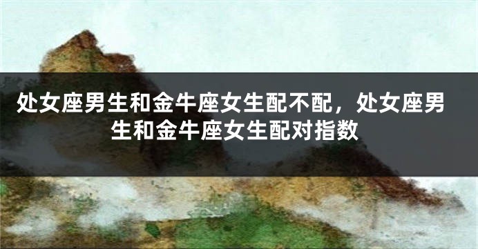 处女座男生和金牛座女生配不配，处女座男生和金牛座女生配对指数