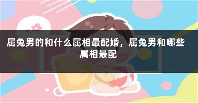 属兔男的和什么属相最配婚，属兔男和哪些属相最配