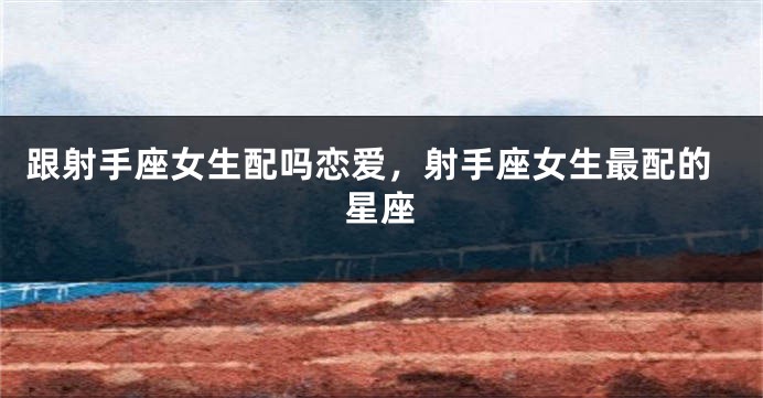 跟射手座女生配吗恋爱，射手座女生最配的星座