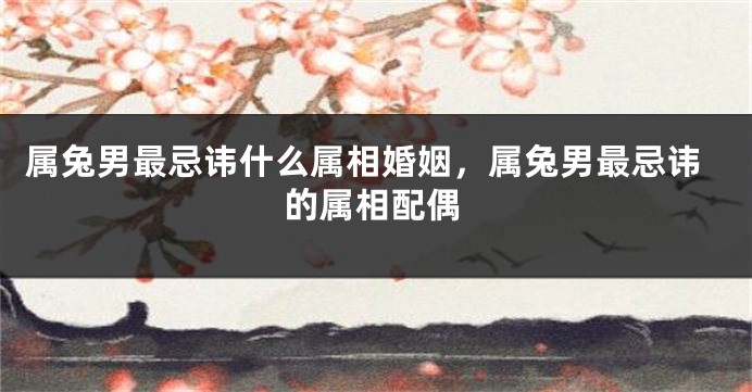 属兔男最忌讳什么属相婚姻，属兔男最忌讳的属相配偶