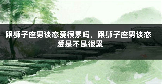 跟狮子座男谈恋爱很累吗，跟狮子座男谈恋爱是不是很累