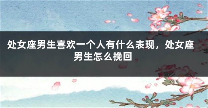 处女座男生喜欢一个人有什么表现，处女座男生怎么挽回