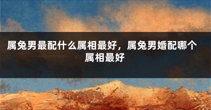 属兔男最配什么属相最好，属兔男婚配哪个属相最好