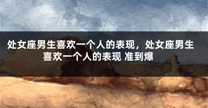 处女座男生喜欢一个人的表现，处女座男生喜欢一个人的表现 准到爆