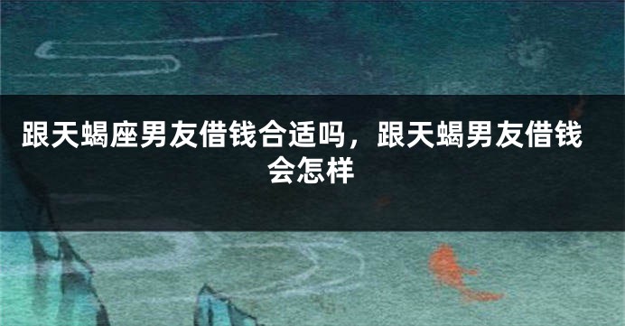 跟天蝎座男友借钱合适吗，跟天蝎男友借钱会怎样