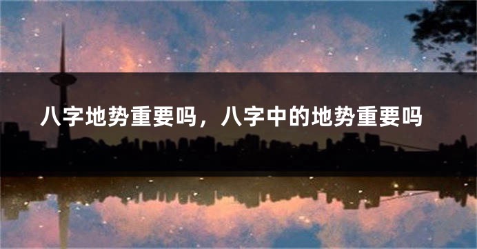 八字地势重要吗，八字中的地势重要吗