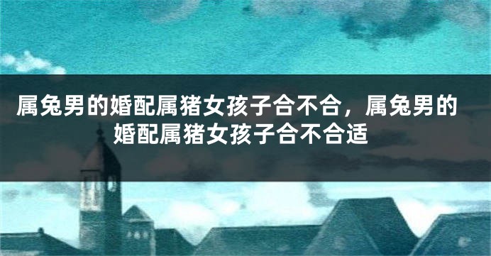 属兔男的婚配属猪女孩子合不合，属兔男的婚配属猪女孩子合不合适