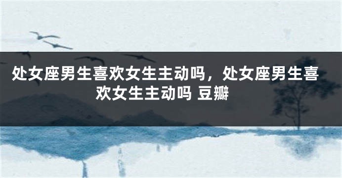 处女座男生喜欢女生主动吗，处女座男生喜欢女生主动吗 豆瓣