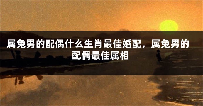 属兔男的配偶什么生肖最佳婚配，属兔男的配偶最佳属相