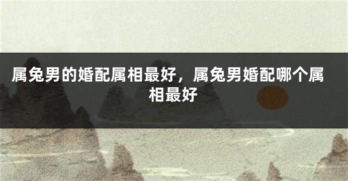属兔男的婚配属相最好，属兔男婚配哪个属相最好