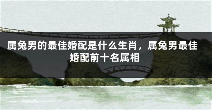 属兔男的最佳婚配是什么生肖，属兔男最佳婚配前十名属相
