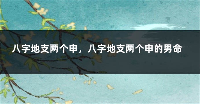 八字地支两个申，八字地支两个申的男命