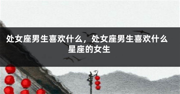 处女座男生喜欢什么，处女座男生喜欢什么星座的女生