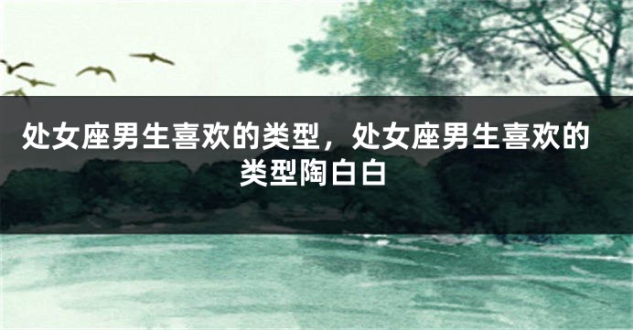 处女座男生喜欢的类型，处女座男生喜欢的类型陶白白