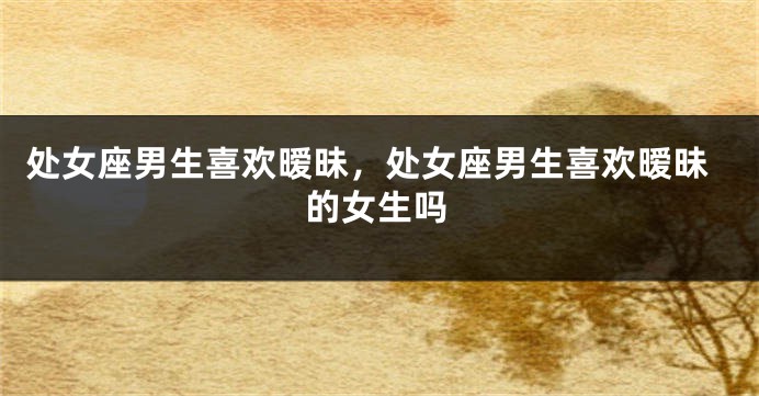 处女座男生喜欢暧昧，处女座男生喜欢暧昧的女生吗