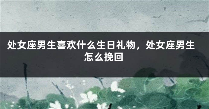 处女座男生喜欢什么生日礼物，处女座男生怎么挽回