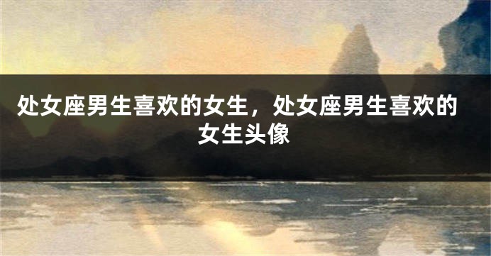 处女座男生喜欢的女生，处女座男生喜欢的女生头像