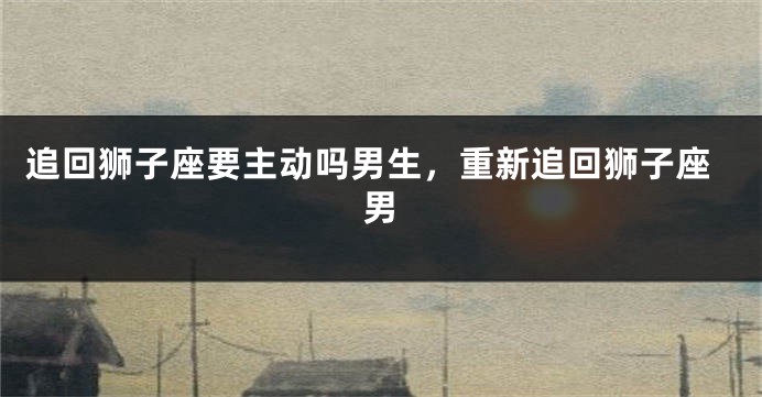 追回狮子座要主动吗男生，重新追回狮子座男