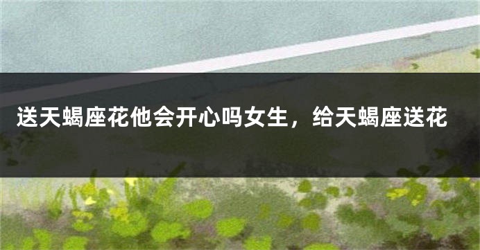 送天蝎座花他会开心吗女生，给天蝎座送花