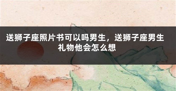 送狮子座照片书可以吗男生，送狮子座男生礼物他会怎么想