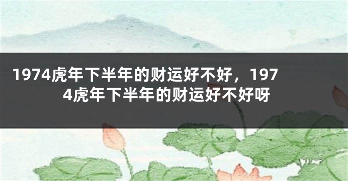 1974虎年下半年的财运好不好，1974虎年下半年的财运好不好呀