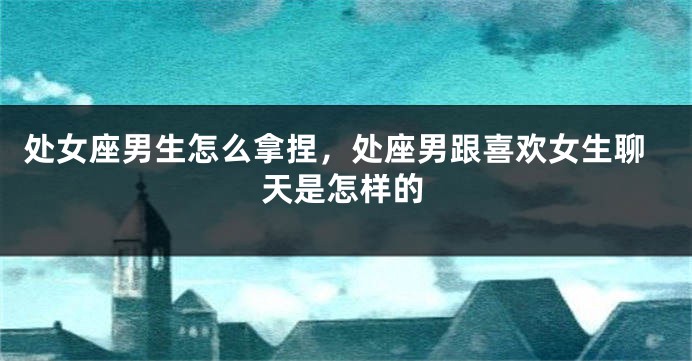 处女座男生怎么拿捏，处座男跟喜欢女生聊天是怎样的