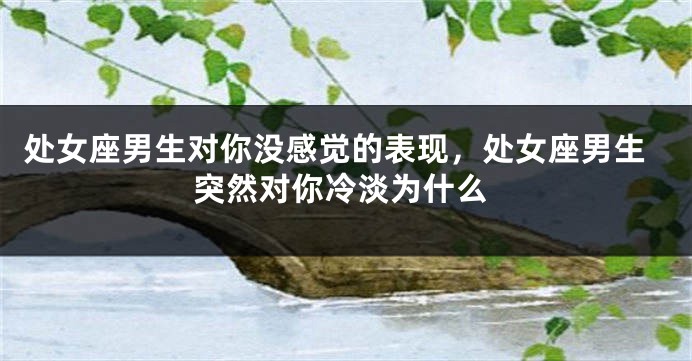 处女座男生对你没感觉的表现，处女座男生突然对你冷淡为什么