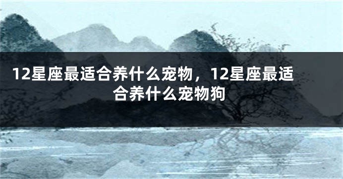 12星座最适合养什么宠物，12星座最适合养什么宠物狗
