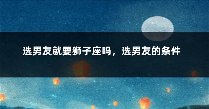选男友就要狮子座吗，选男友的条件